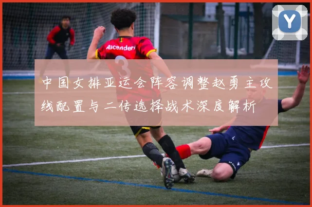 中国女排亚运会阵容调整赵勇主攻线配置与二传选择战术深度解析