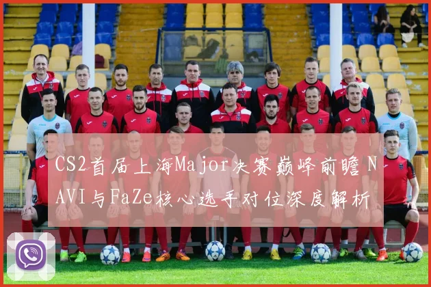 CS2首届上海Major决赛巅峰前瞻 NAVI与FaZe核心选手对位深度解析