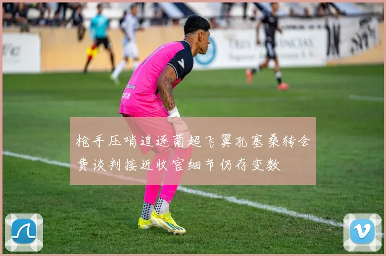 枪手压哨追逐葡超飞翼孔塞桑转会费谈判接近收官细节仍存变数