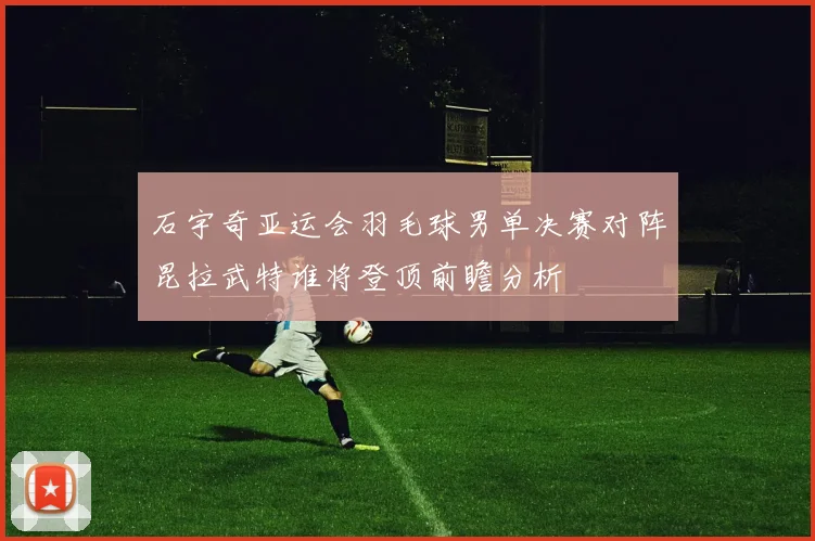 石宇奇亚运会羽毛球男单决赛对阵昆拉武特谁将登顶前瞻分析