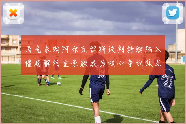马竞求购阿尔瓦雷斯谈判持续陷入僵局解约金条款成为核心争议焦点