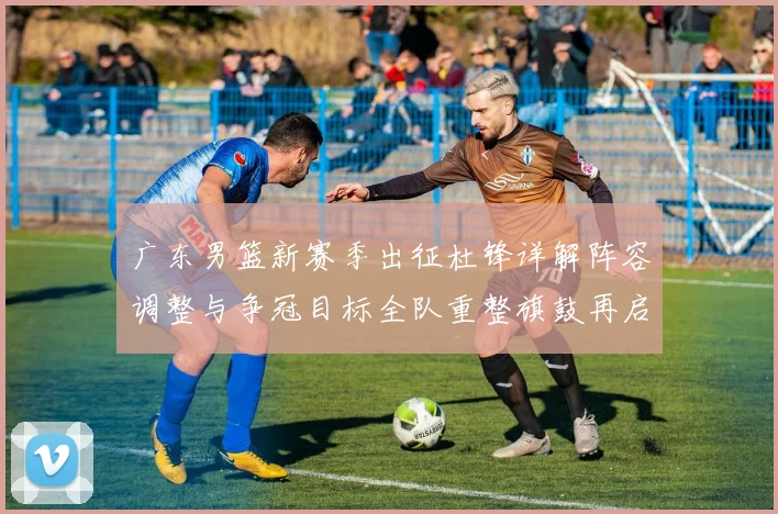 广东男篮新赛季出征杜锋详解阵容调整与争冠目标全队重整旗鼓再启程