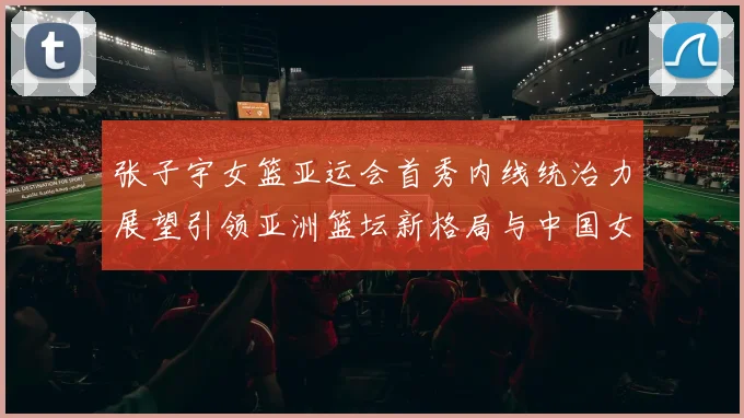 张子宇女篮亚运会首秀内线统治力展望引领亚洲篮坛新格局与中国女篮未来