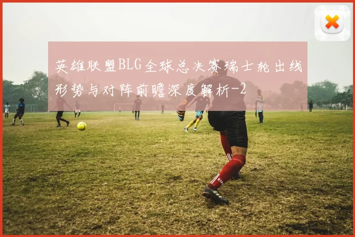 英雄联盟BLG全球总决赛瑞士轮出线形势与对阵前瞻深度解析
