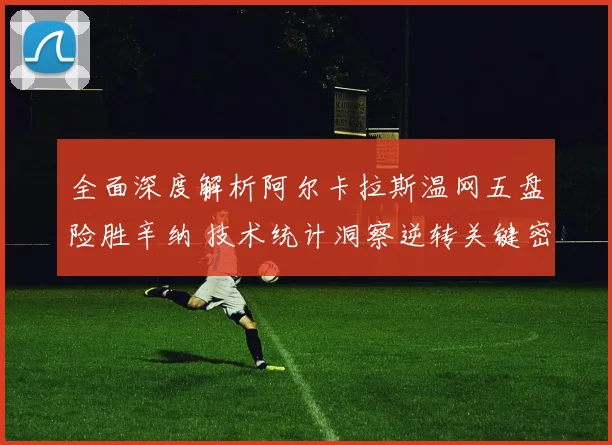 全面深度解析阿尔卡拉斯温网五盘险胜辛纳 技术统计洞察逆转关键密码