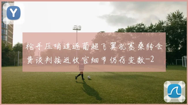 枪手压哨追逐葡超飞翼孔塞桑转会费谈判接近收官细节仍存变数