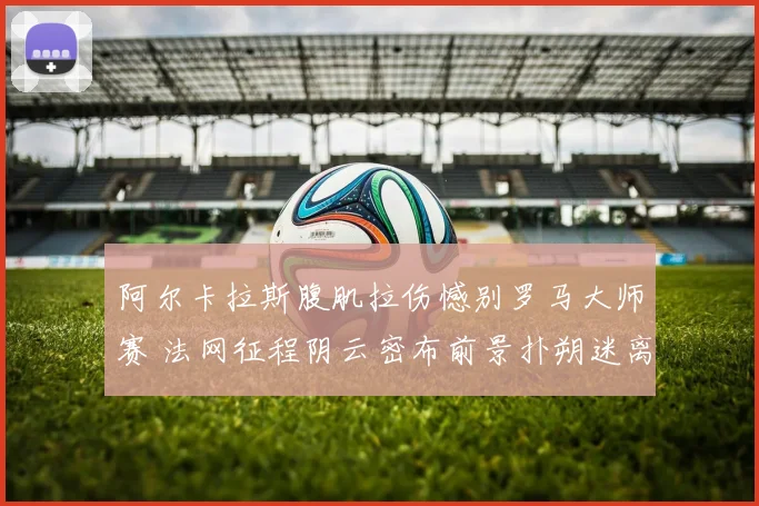 阿尔卡拉斯腹肌拉伤憾别罗马大师赛 法网征程阴云密布前景扑朔迷离