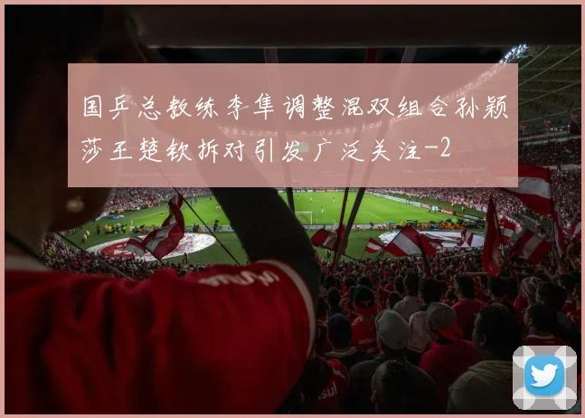 国乒总教练李隼调整混双组合孙颖莎王楚钦拆对引发广泛关注