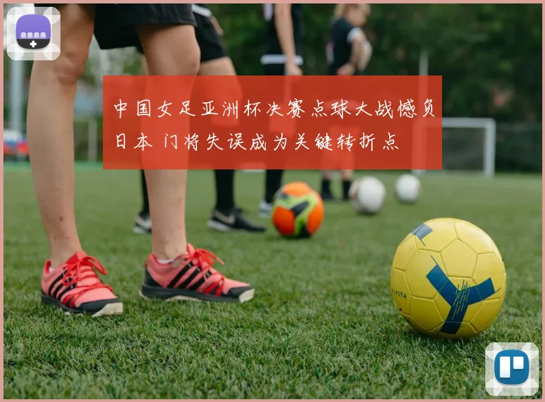 中国女足亚洲杯决赛点球大战憾负日本 门将失误成为关键转折点