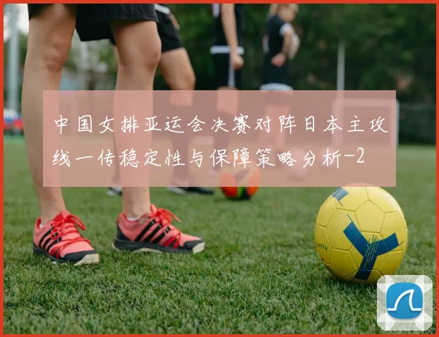 中国女排亚运会决赛对阵日本主攻线一传稳定性与保障策略分析