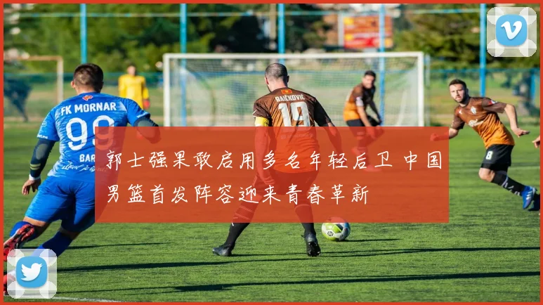 郭士强果敢启用多名年轻后卫 中国男篮首发阵容迎来青春革新