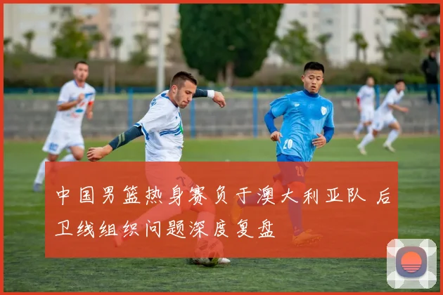 中国男篮热身赛负于澳大利亚队 后卫线组织问题深度复盘