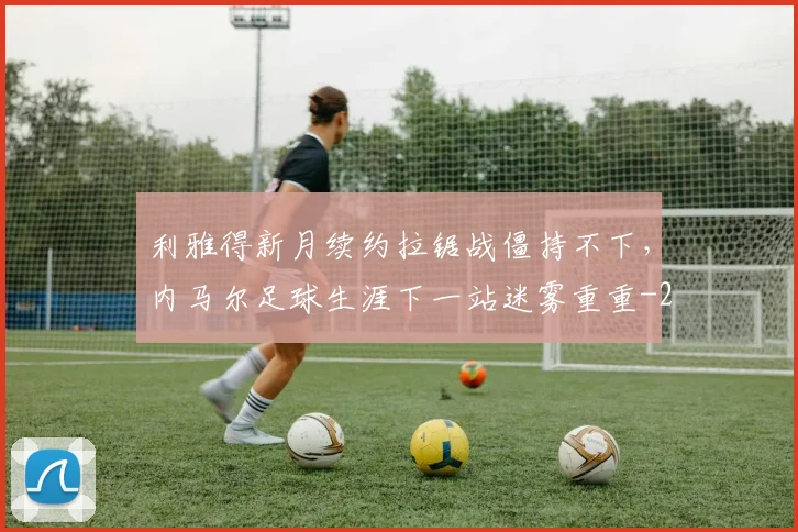 利雅得新月续约拉锯战僵持不下，内马尔足球生涯下一站迷雾重重