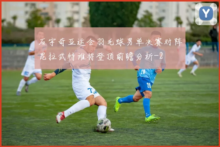 石宇奇亚运会羽毛球男单决赛对阵昆拉武特谁将登顶前瞻分析