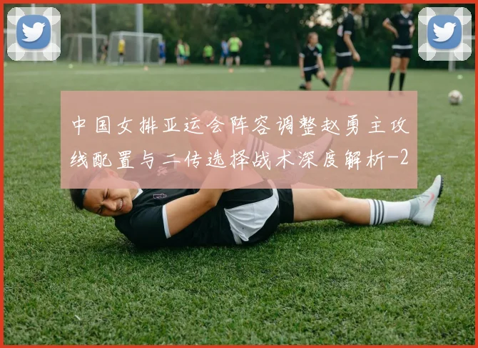 中国女排亚运会阵容调整赵勇主攻线配置与二传选择战术深度解析