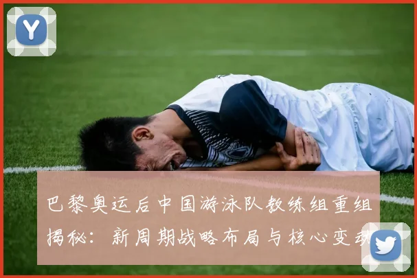 巴黎奥运后中国游泳队教练组重组揭秘：新周期战略布局与核心变动