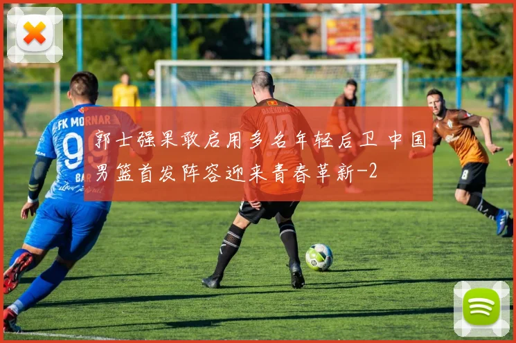 郭士强果敢启用多名年轻后卫 中国男篮首发阵容迎来青春革新