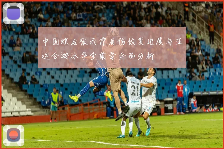中国蝶后张雨霏肩伤恢复进展与亚运会游泳争金前景全面分析