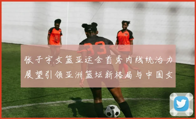 张子宇女篮亚运会首秀内线统治力展望引领亚洲篮坛新格局与中国女篮未来