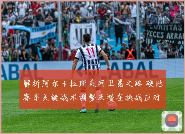 解析阿尔卡拉斯美网卫冕之路 硬地赛季关键战术调整及潜在挑战应对前瞻