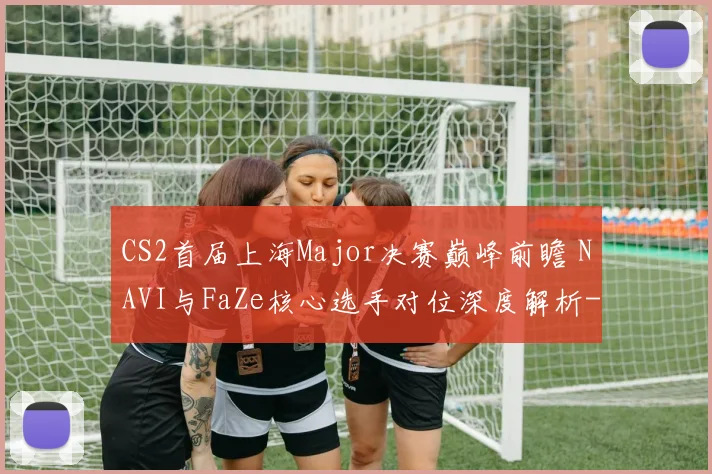 CS2首届上海Major决赛巅峰前瞻 NAVI与FaZe核心选手对位深度解析