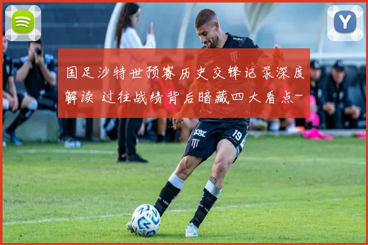 国足沙特世预赛历史交锋记录深度解读 过往战绩背后暗藏四大看点