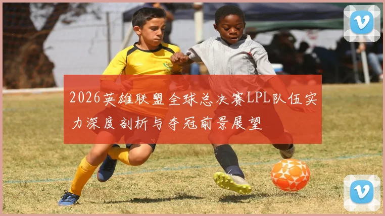 2026英雄联盟全球总决赛LPL队伍实力深度剖析与夺冠前景展望