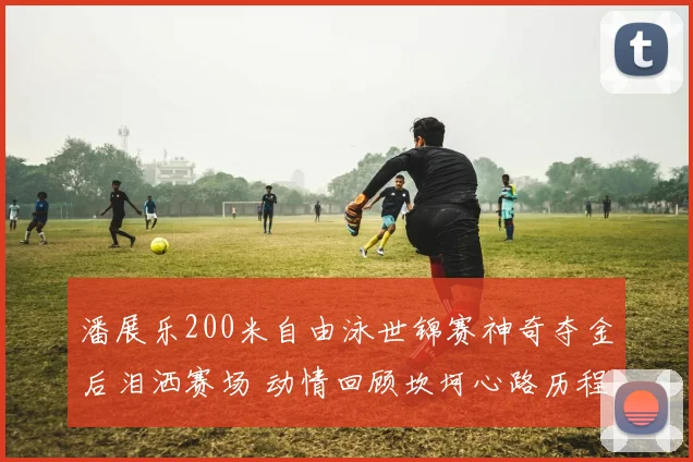 潘展乐200米自由泳世锦赛神奇夺金后泪洒赛场 动情回顾坎坷心路历程