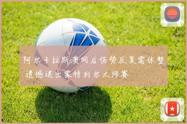 阿尔卡拉斯澳网后伤势反复需休整 遗憾退出蒙特利尔大师赛