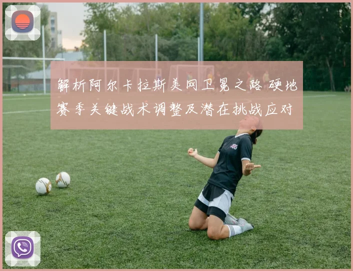 解析阿尔卡拉斯美网卫冕之路 硬地赛季关键战术调整及潜在挑战应对前瞻