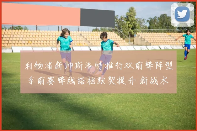 利物浦新帅斯洛特推行双前锋阵型 季前赛锋线搭档默契提升 新战术威力初露锋芒