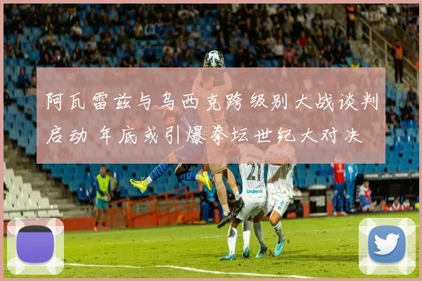 阿瓦雷兹与乌西克跨级别大战谈判启动 年底或引爆拳坛世纪大对决