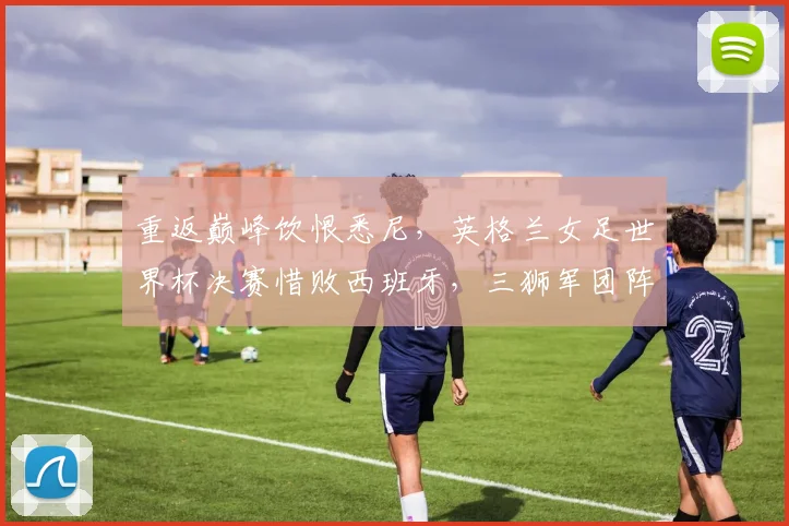 重返巅峰饮恨悉尼，英格兰女足世界杯决赛惜败西班牙，三狮军团阵容短板暴露