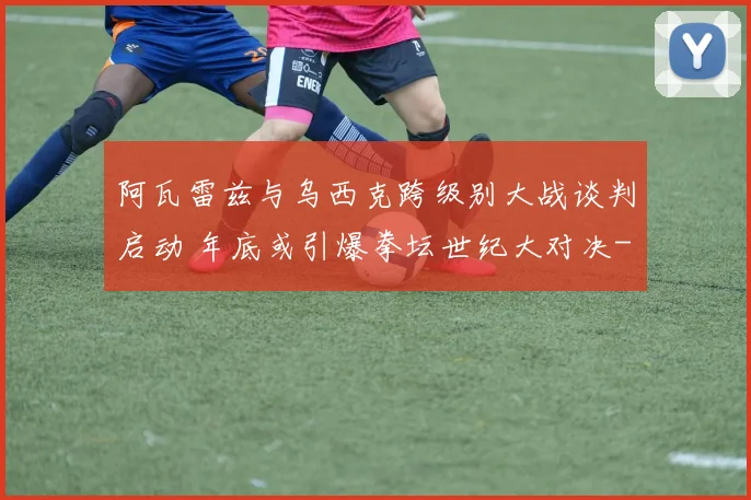 阿瓦雷兹与乌西克跨级别大战谈判启动 年底或引爆拳坛世纪大对决