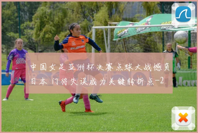 中国女足亚洲杯决赛点球大战憾负日本 门将失误成为关键转折点