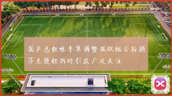 国乒总教练李隼调整混双组合孙颖莎王楚钦拆对引发广泛关注