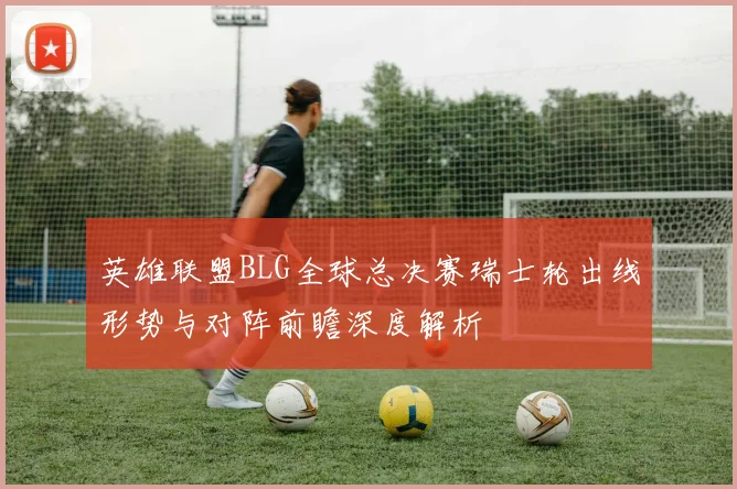 英雄联盟BLG全球总决赛瑞士轮出线形势与对阵前瞻深度解析
