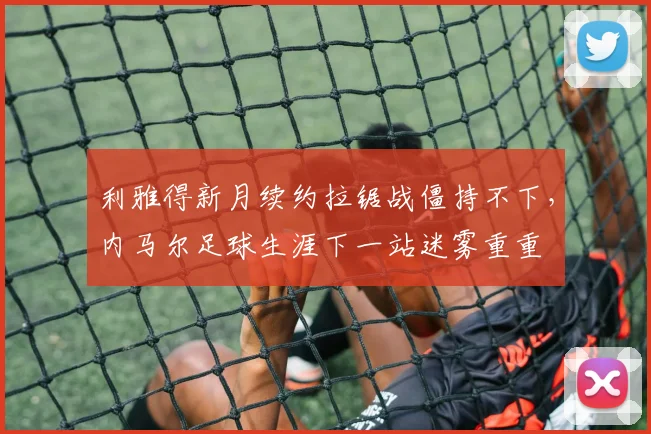利雅得新月续约拉锯战僵持不下，内马尔足球生涯下一站迷雾重重