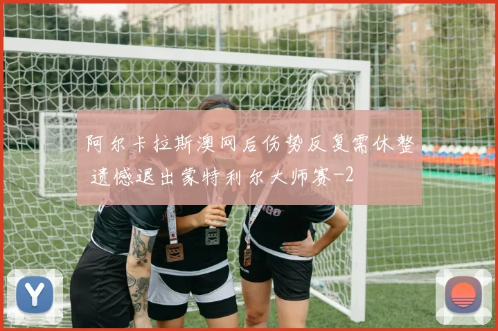 阿尔卡拉斯澳网后伤势反复需休整 遗憾退出蒙特利尔大师赛