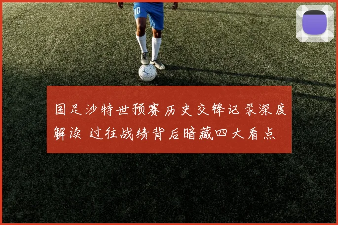 国足沙特世预赛历史交锋记录深度解读 过往战绩背后暗藏四大看点