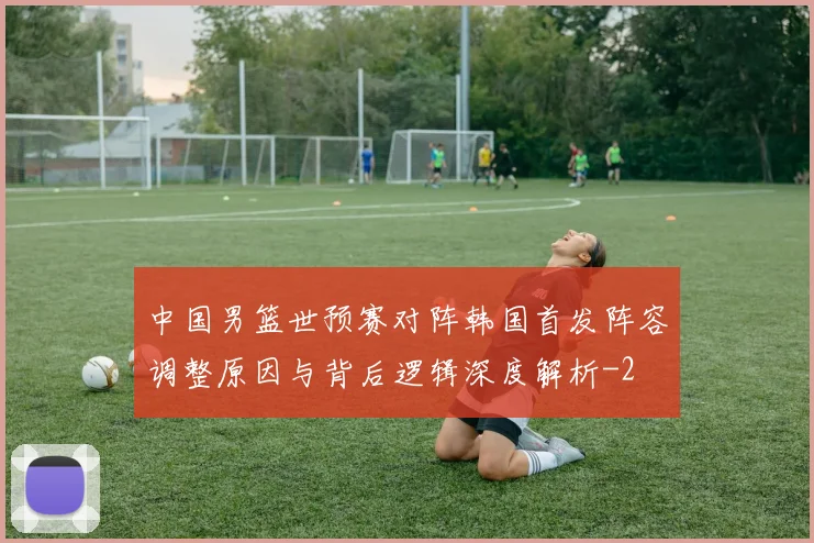 中国男篮世预赛对阵韩国首发阵容调整原因与背后逻辑深度解析