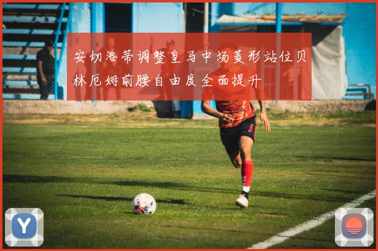 安切洛蒂调整皇马中场菱形站位贝林厄姆前腰自由度全面提升