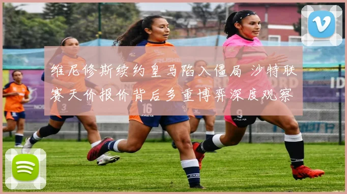 维尼修斯续约皇马陷入僵局 沙特联赛天价报价背后多重博弈深度观察