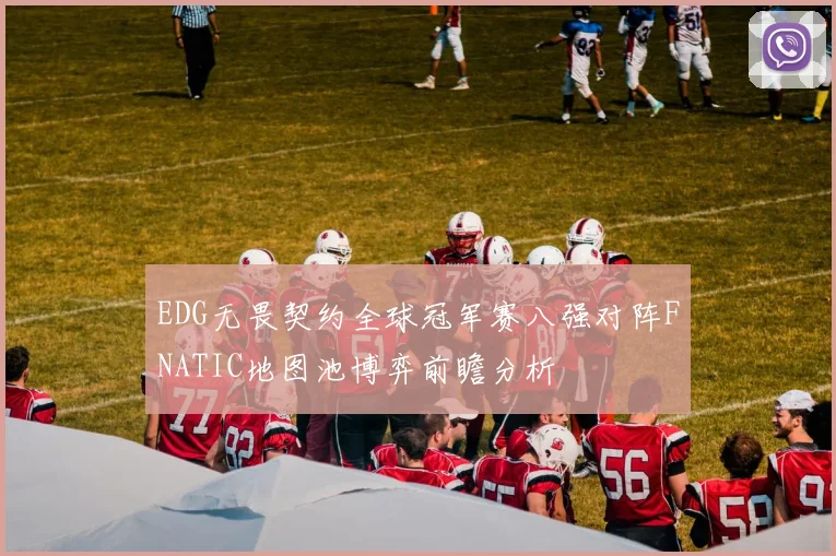EDG无畏契约全球冠军赛八强对阵FNATIC地图池博弈前瞻分析