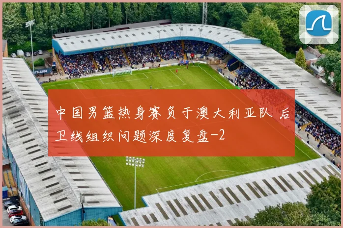 中国男篮热身赛负于澳大利亚队 后卫线组织问题深度复盘