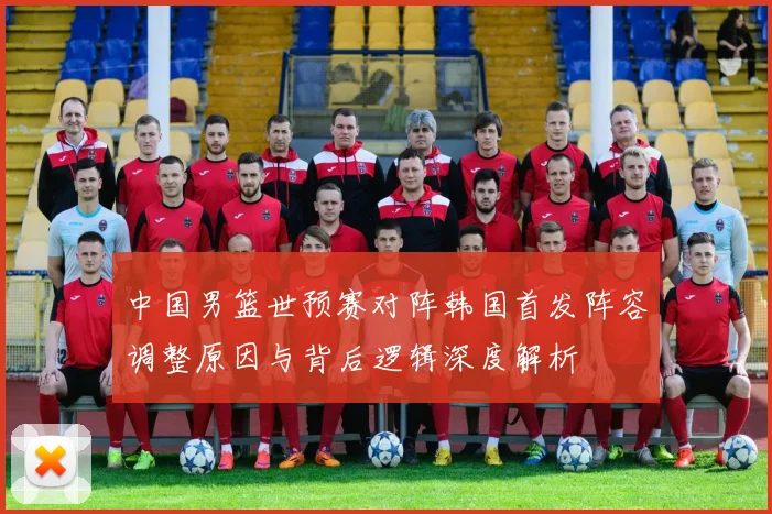 中国男篮世预赛对阵韩国首发阵容调整原因与背后逻辑深度解析
