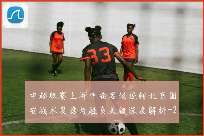 中超联赛上海申花客场逆转北京国安战术复盘与胜负关键深度解析